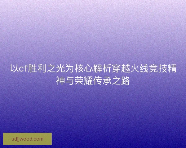 以cf胜利之光为核心解析穿越火线竞技精神与荣耀传承之路