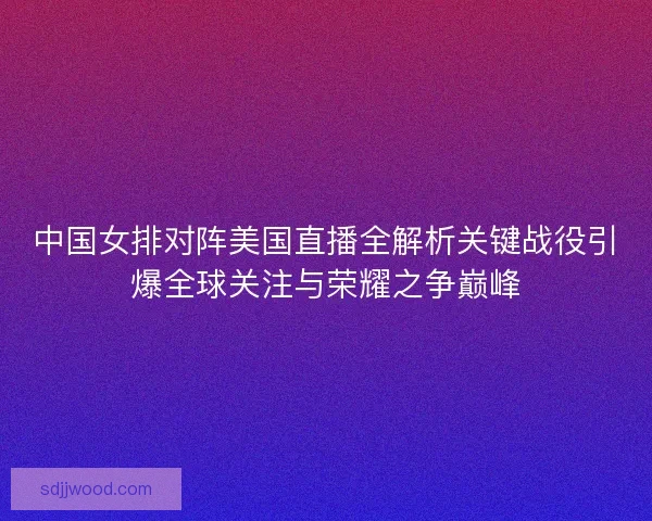 中国女排对阵美国直播全解析关键战役引爆全球关注与荣耀之争巅峰