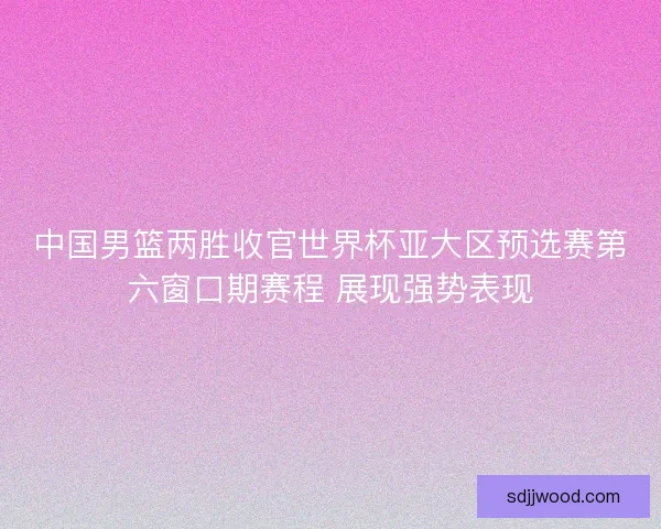 中国男篮两胜收官世界杯亚大区预选赛第六窗口期赛程 展现强势表现