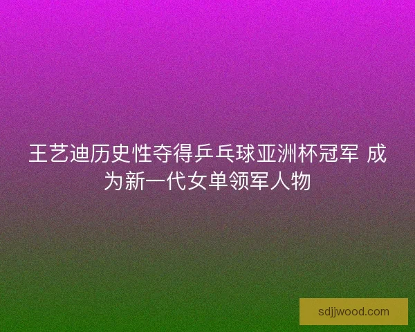 王艺迪历史性夺得乒乓球亚洲杯冠军 成为新一代女单领军人物