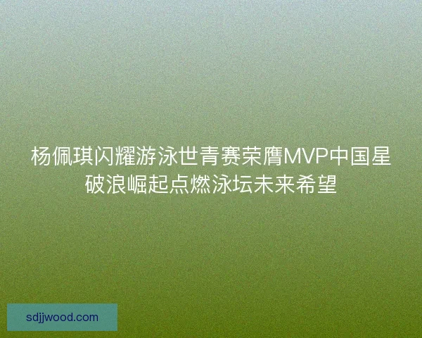 杨佩琪闪耀游泳世青赛荣膺MVP中国星破浪崛起点燃泳坛未来希望
